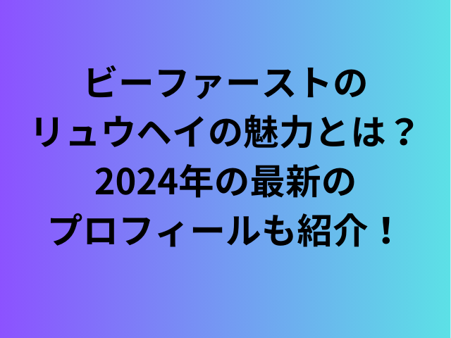 ビーファーストのリュウヘイの魅力とは？2024年最新のプロフィールも紹介！